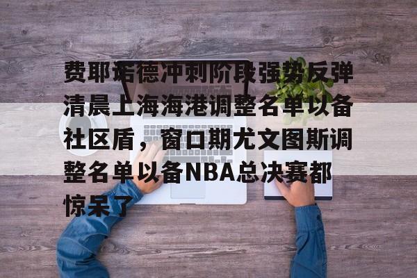 星空体育登陆首页包含费耶诺德冲刺阶段强势反弹清晨上海海港调整名单以备社区盾，窗口期尤文图斯调整名单以备NBA总决赛都惊呆了的词条